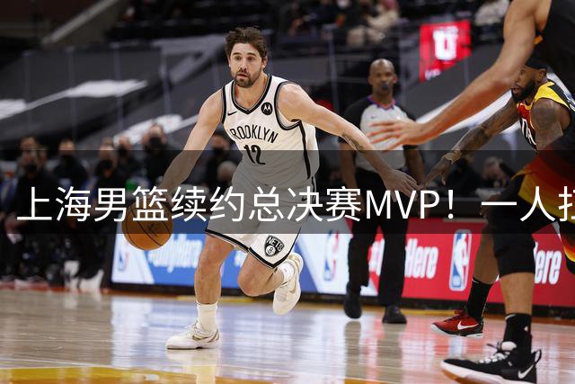 上海男篮续约总决赛MVP！一人扛起进攻核心带队冲冠