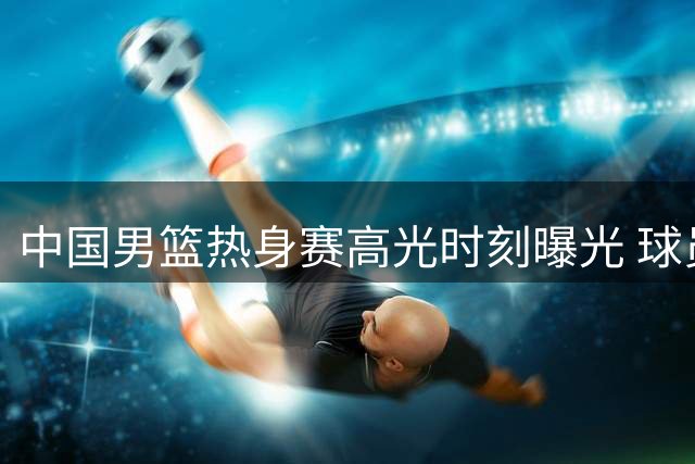 中国男篮热身赛高光时刻曝光 球员场上表现力破质疑