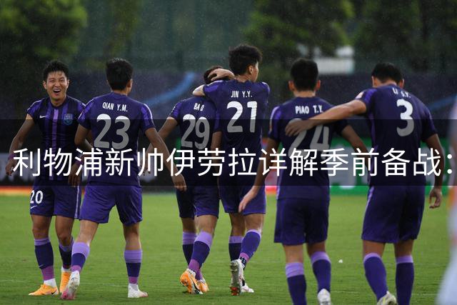 利物浦新帅伊劳拉详解季前备战：引援锁定边锋 三将伤情牵动防线重组