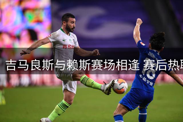 吉马良斯与赖斯赛场相逢 赛后热聊引关注