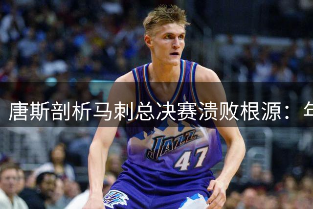 唐斯剖析马刺总决赛溃败根源：年轻球队的胜利恐惧症
