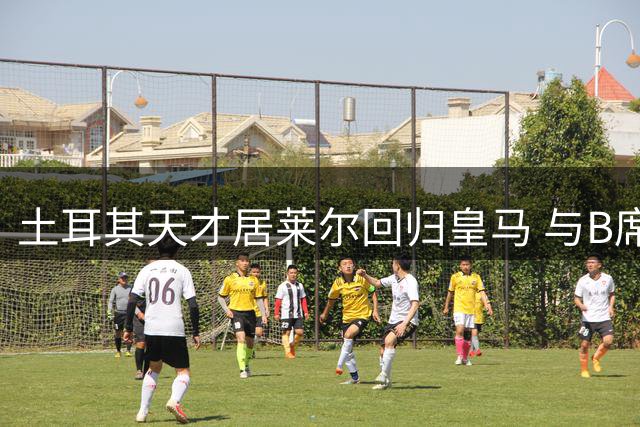 土耳其天才居莱尔回归皇马 与B席展开右路主力争夺战