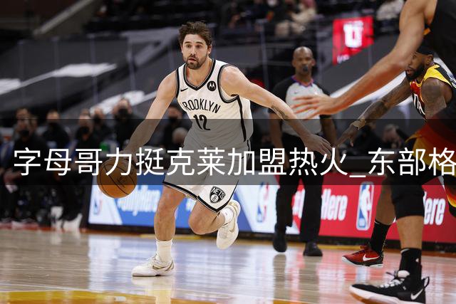 字母哥力挺克莱加盟热火 东部格局或将改写