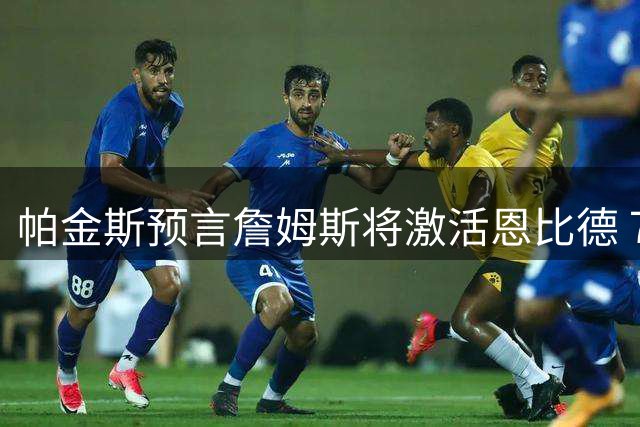 帕金斯预言詹姆斯将激活恩比德 76人核心有望迎来生涯巅峰