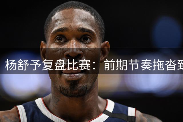 杨舒予复盘比赛：前期节奏拖沓致被动 后程调整找回状态