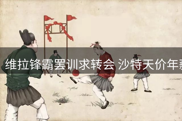 维拉锋霸罢训求转会 沙特天价年薪引发英超地震