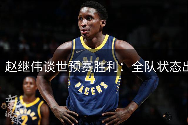 赵继伟谈世预赛胜利：全队状态出色 调整压力有心得