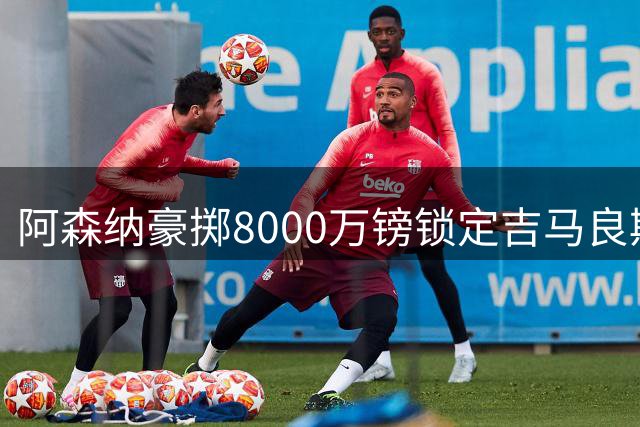 阿森纳豪掷8000万镑锁定吉马良斯，转会谈判进入最后阶段