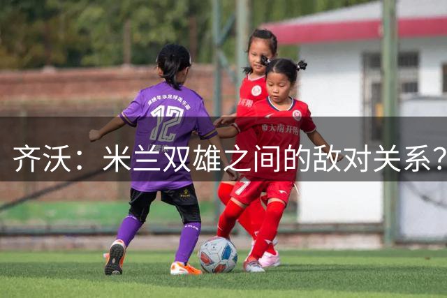 齐沃：米兰双雄之间的敌对关系？米兰是欧洲最伟大俱乐部之一