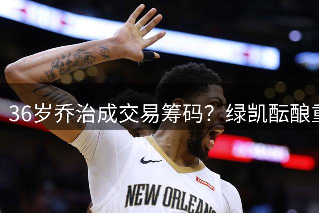 36岁乔治成交易筹码？绿凯酝酿重磅运作瞄准全明星引援