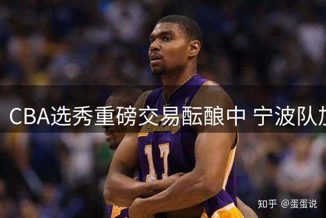 CBA选秀重磅交易酝酿中 宁波队加价竞逐榜眼签